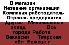 В магазин Terranova › Название организации ­ Компания-работодатель › Отрасль предприятия ­ Другое › Минимальный оклад ­ 15 000 - Все города Работа » Вакансии   . Тверская обл.,Бежецк г.